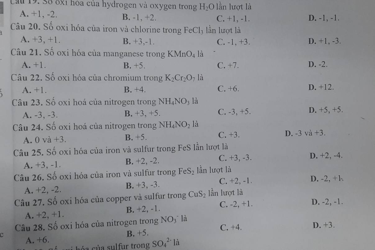 Cu 19. Số óx1 hỏa của hydrogen và oxygen trong H_2 O lần lượt là
A. +1, -2. B. -1, +2. C. +1, -1. D. -1, -1.
Câu 20. Số oxi hóa của iron và chlorine trong FeCl_3 lần lượt là
A. +3, +1. B. +3,-1. C. -1, +3. D. +1, -3.
Câu 21. Số oxi hóa của manganese trong KMnO_4 là
A. +1. B. +5. C. +7. D. -2.
Câu 22. Số oxi hóa của chromium trong K_2Cr_2O_7 là
A. +1. B. +4. C. +6. D. +12.
Câu 23. Số oxi hoá của nitrogen trong NH_4NO_3 là
A. -3, -3. B. +3, +5. C. -3, +5. D. +5, +5.
Câu 24. Số oxi hoá của nitrogen trong NH_4NO_2 là
A. 0 và +3. B. +5. C. +3. D. -3 và +3.
Câu 25. Số oxi hóa của iron và sulfur trong FeS lần lượt là
A. +3, -1. B. +2, -2.
C. +3, -3. D. +2, -4.
Câu 26. Số oxi hóa của iron và sulfur trong FeS_2 lần lượt là
C. +2, -1. D. -2, +1
A. +2, -2. B. +3, -3.
Câu 27. Số oxi hóa của copper và sulfur trong CuS_2 lần lượt là
C. -2, +1. D. -2, -1.
A. +2, +1. B. +2, -1.
Câu 28. Số oxi hóa của nitrogen trong NO_3^- là
C. +4. D. +3.
B. +5.
C A. +6.
c á  su   hóa của sulfur trong SO_4^(2-) là