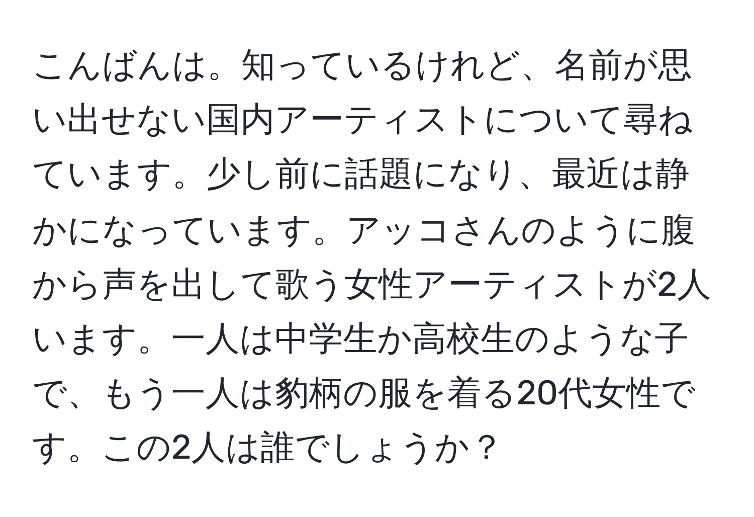 こんばんは。知っているけれど、名前が思い出せない国内アーティストについて尋ねています。少し前に話題になり、最近は静かになっています。アッコさんのように腹から声を出して歌う女性アーティストが2人います。一人は中学生か高校生のような子で、もう一人は豹柄の服を着る20代女性です。この2人は誰でしょうか？