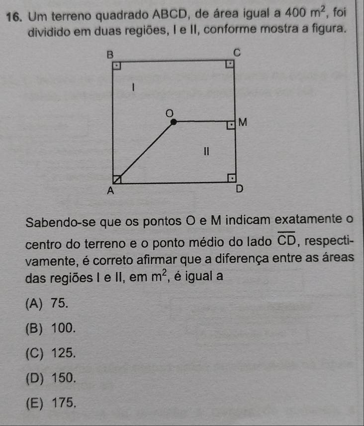 Um terreno quadrado ABCD, de área igual a 400m^2 , foi
dividido em duas regiões, I e II, conforme mostra a figura.
Sabendo-se que os pontos O e M indicam exatamente o
centro do terreno e o ponto médio do lado overline CD , respecti-
vamente, é correto afirmar que a diferença entre as áreas
das regiões I e II, em m^2 , é igual a
(A) 75.
(B) 100.
(C) 125.
(D) 150.
(E) 175,