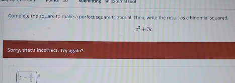 submitting an external too 
Complete the square to make a perfect square trinomial. Then, write the result as a binomial squared.
c^2+3c
Sorry, that's incorrect. Try again?
(y- 3/2 )^2