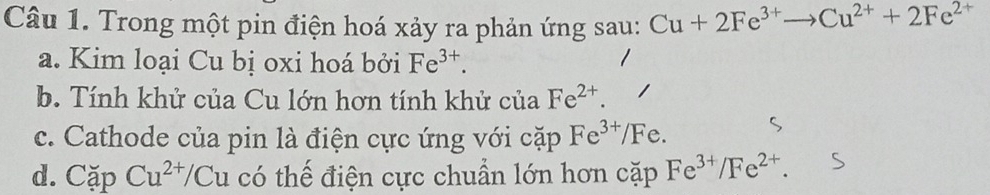 Trong một pin điện hoá xảy ra phản ứng sau: Cu+2Fe^(3+)to Cu^(2+)+2Fe^(2+)
a. Kim loại Cu bị oxi hoá bởi Fe^(3+). 
b. Tính khử của Cu lớn hơn tính khử của Fe^(2+). 
c. Cathode của pin là điện cực ứng với cặp Fe^(3+) /Fe. 
d. CapCu^(2+)/Cu có thế điện cực chuẩn lớn hơn cặp Fe^(3+)/Fe^(2+).