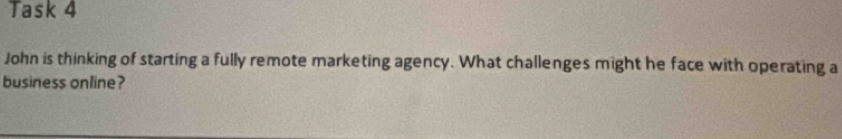 Task 4 
John is thinking of starting a fully remote marketing agency. What challenges might he face with operating a 
business online?