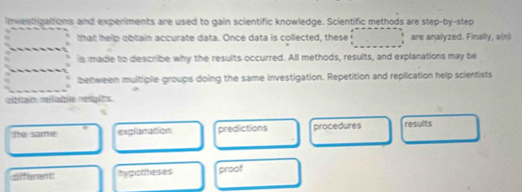 nvestigations and experiments are used to gain scientific knowledge. Scientific methods are step-by-step
that help obtain accurate data. Once data is collected, these are analyzed. Finally, a(n)
is made to describe why the results occurred. All methods, results, and explanations may be
betweem multiple groups doing the same investigation. Repetition and replication help scientists
ribtain relable resylts.
The same explanation predictions procedures results
dfferent itypotiteses proof