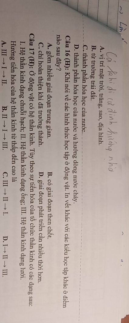 A. vị trí mặt trời, trăng, sao, địa hình.
B. từ trường trái đất.
C. thành phần hóa học của nước.
D. thành phần hóa học của nước và hướng dòng nước chảy.
Câu 16 (H): Khi nói về các hình thức học tập ở động vật. In vết khác với các kiểu học tập khác ở điểm
nào sau đây?
A. gồm nhiều giai đoạn trung gian. B. có giai đoạn then chốt.
C. chỉ hoàn thiện khi đã trưởng thành. D. giai đoạn phát triền cần nhiều thời hơn.
Câu 17 (H): Ở động vật có hệ thần kinh. Tùy theo sự tiến hóa của tổ chức thần kinh có các dạng sau:
I. Hệ thần kinh dạng chuỗi hạch; II. Hệ thần kinh dạng ống; III. Hệ thần kinh dạng lưới.
Hướng tiến hóa của hệ thần kinh từ thấp đến cao là
A. III → I → II. B. II → I → III. C. III → II → I. D. I→ II → III.