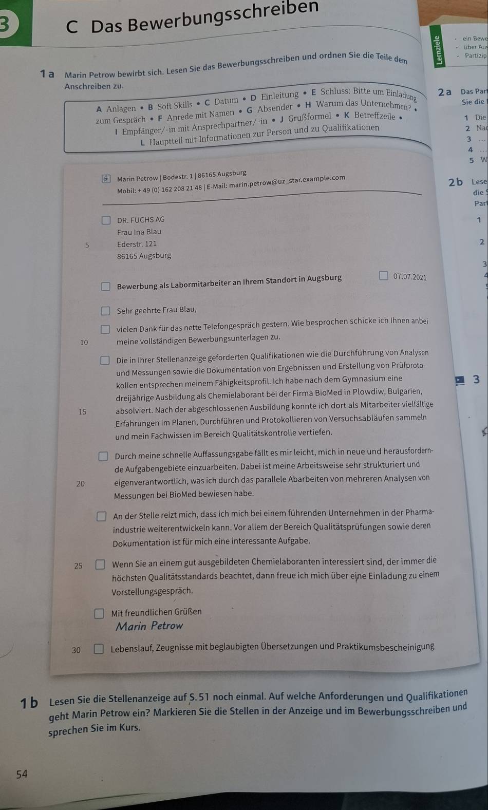 Das Bewerbungsschreiben
ein Bew
über Aus
1 a Marin Petrow bewirbt sich. Lesen Sie das Bewerbungsschreiben und ordnen Sie die Teile dem
Partizip
Anschreiben zu.
A Anlagen • B Soft Skills • C Datum • D Einleitung • E Schluss: Bitte um Einladung 2ª Das Par
zum Gespräch • F Anrede mit Namen • G Absender • H Warum das Unternehmen? • Sie die
1 Empfänger/-in mit Ansprechpartner/-in • J Grußformel • K Betreffzeile • 1 Die
L Hauptteil mit Informationen zur Person und zu Qualifikationen 2 Na
3 …
_4
5 W
Marin Petrow | Bodestr. 1 | 86165 Augsburg
Mobil: + 49 (0) 162 208 21 48 | E-Mail: marin.petrow@uz_star.example.com 2 b Lese
die
Par
DR. FUCHS AG 1
Frau Ina Blau
5 Ederstr. 121
2
86165 Augsburg
3
Bewerbung als Labormitarbeiter an Ihrem Standort in Augsburg 07.07.2021
Sehr geehrte Frau Blau,
vielen Dank für das nette Telefongespräch gestern. Wie besprochen schicke ich Ihnen anbei
10 meine vollständigen Bewerbungsunterlagen zu.
Die in Ihrer Stellenanzeige geforderten Qualifikationen wie die Durchführung von Analysen
und Messungen sowie die Dokumentation von Ergebnissen und Erstellung von Prüfproto
kollen entsprechen meinem Fähigkeitsprofil. Ich habe nach dem Gymnasium eine
3
dreijährige Ausbildung als Chemielaborant bei der Firma BioMed in Plowdiw, Bulgarien,
15 absolviert. Nach der abgeschlossenen Ausbildung konnte ich dort als Mitarbeiter vielfältige
Erfahrungen im Planen, Durchführen und Protokollieren von Versuchsabläufen sammeln
und mein Fachwissen im Bereich Qualitätskontrolle vertiefen.
Durch meine schnelle Auffassungsgabe fällt es mir leicht, mich in neue und herausfordern-
de Aufgabengebiete einzuarbeiten. Dabei ist meine Arbeitsweise sehr strukturiert und
20 eigenverantwortlich, was ich durch das parallele Abarbeiten von mehreren Analysen von
Messungen bei BioMed bewiesen habe.
An der Stelle reizt mich, dass ich mich bei einem führenden Unternehmen in der Pharma-
industrie weiterentwickeln kann. Vor allem der Bereich Qualitätsprüfungen sowie deren
Dokumentation ist für mich eine interessante Aufgabe.
25 Wenn Sie an einem gut ausgebildeten Chemielaboranten interessiert sind, der immer die
höchsten Qualitätsstandards beachtet, dann freue ich mich über eine Einladung zu einem
Vorstellungsgespräch.
Mit freundlichen Grüßen
Marin Petrow
30 Lebenslauf, Zeugnisse mit beglaubigten Übersetzungen und Praktikumsbescheinigung
1 b Lesen Sie die Stellenanzeige auf S.51 noch einmal. Auf welche Anforderungen und Qualifikationen
geht Marin Petrow ein? Markieren Sie die Stellen in der Anzeige und im Bewerbungsschreiben und
sprechen Sie im Kurs.
54