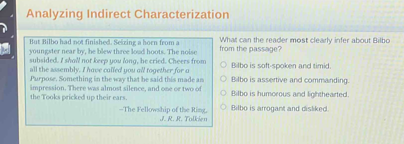 Analyzing Indirect Characterization
But Bilbo had not finished. Seizing a horn from a What can the reader most clearly infer about Bilbo
youngster near by, he blew three loud hoots. The noise from the passage?
subsided. I shall not keep you long, he cried. Cheers from
all the assembly. I have called you all together for a Bilbo is soft-spoken and timid.
Purpose. Something in the way that he said this made an Bilbo is assertive and commanding.
impression. There was almost silence, and one or two of Bilbo is humorous and lighthearted.
the Tooks pricked up their ears.
--The Fellowship of the Ring, Bilbo is arrogant and disliked.
J. R. R. Tolkien