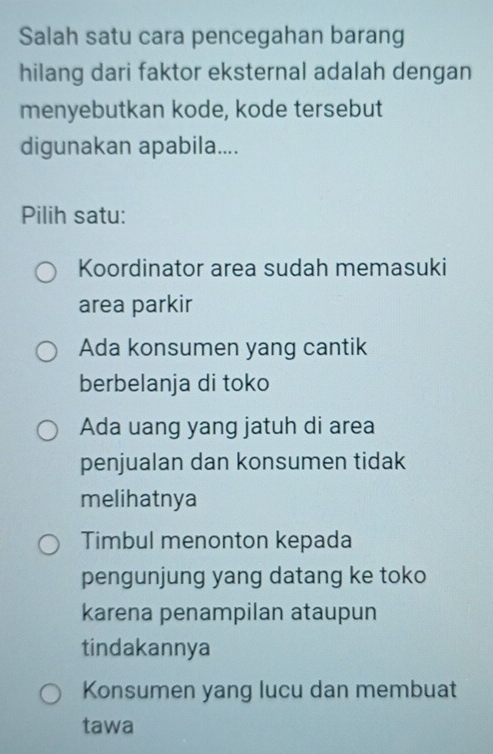 Salah satu cara pencegahan barang
hilang dari faktor eksternal adalah dengan
menyebutkan kode, kode tersebut
digunakan apabila....
Pilih satu:
Koordinator area sudah memasuki
area parkir
Ada konsumen yang cantik
berbelanja di toko
Ada uang yang jatuh di area
penjualan dan konsumen tidak
melihatnya
Timbul menonton kepada
pengunjung yang datang ke toko
karena penampilan ataupun
tindakannya
Konsumen yang lucu dan membuat
tawa