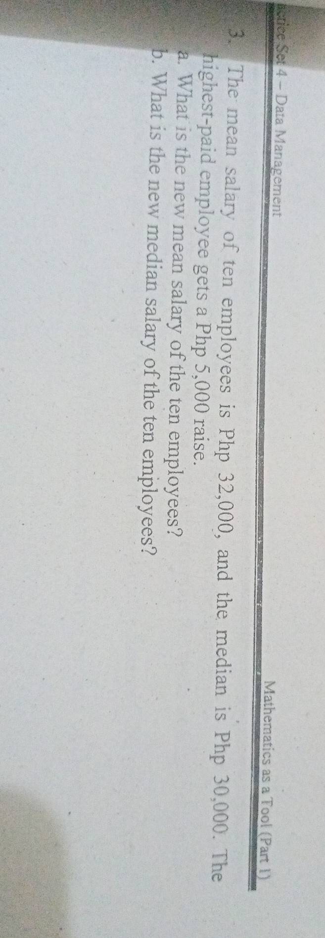 rctice Set 4 - Data Management Mathematics as a Tool (Part 1) 
3. The mean salary of ten employees is Php 32,000, and the median is Php 30,000. The 
highest-paid employee gets a Php 5,000 raise. 
a. What is the new mean salary of the ten employees? 
b. What is the new median salary of the ten employees?