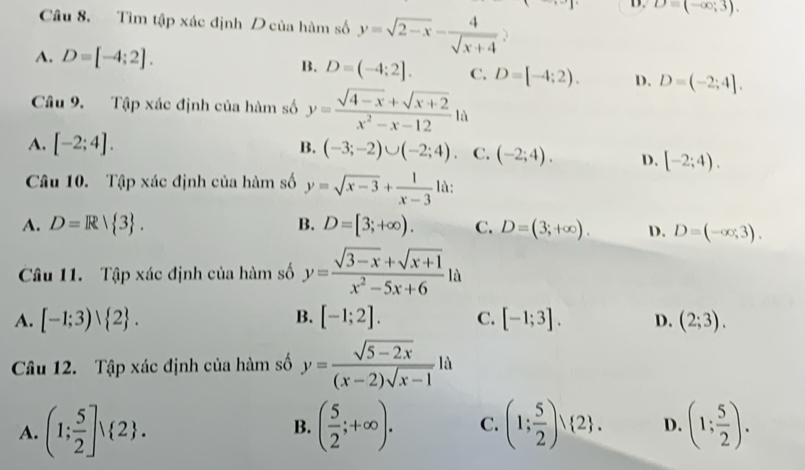 B. D=(-∈fty ;3). 
Câu 8. Tìm tập xác định D của hàm số y=sqrt(2-x)- 4/sqrt(x+4) 
A. D=[-4;2].
B. D=(-4;2]. C. D=[-4;2). D. D=(-2;4]. 
Câu 9. Tập xác định của hàm số y= (sqrt(4-x)+sqrt(x+2))/x^2-x-12  à
A. [-2;4]. B. (-3;-2)∪ (-2;4). C. (-2;4). D. [-2;4). 
Câu 10. Tập xác định của hàm số y=sqrt(x-3)+ 1/x-3  là:
A. D=R| 3. B. D=[3;+∈fty ). C. D=(3;+∈fty ). D. D=(-∈fty ,3). 
Câu 11. Tập xác định của hàm số y= (sqrt(3-x)+sqrt(x+1))/x^2-5x+6 la
A. [-1;3)vee  2. B. [-1;2]. C. [-1;3]. D. (2;3). 
Câu 12. Tập xác định của hàm số y= (sqrt(5-2x))/(x-2)sqrt(x-1) la
A. (1; 5/2 ]vee  2. ( 5/2 ;+∈fty ). C. (1; 5/2 )vee  2. D. (1; 5/2 ). 
B.