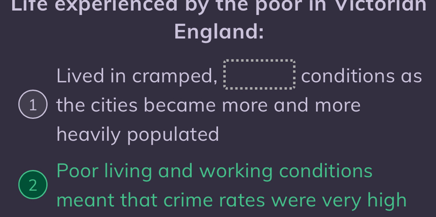 Life experienced by the poor in Victorian
England:
Lived in cramped, frac frac □ * * 2 frac frac a* alpha * alpha * alpha *  of conditions as
1 the cities became more and more
heavily populated
Poor living and working conditions
2
meant that crime rates were very high