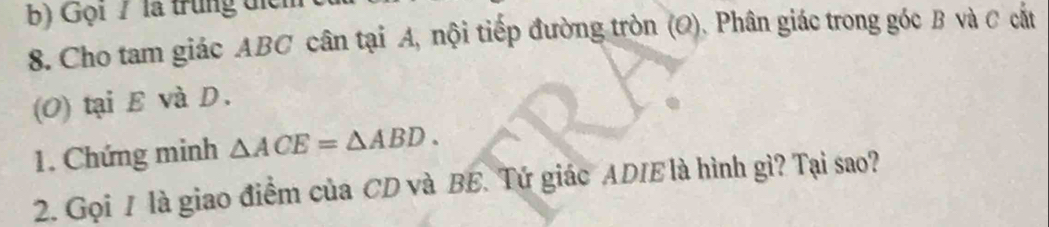 Gọi 7 là trung tiển 
8. Cho tam giác ABC cân tại A, nội tiếp đường tròn (Q). Phân giác trong góc B và C cất 
(O) tại E và D. 
1. Chứng minh △ ACE=△ ABD. 
2. Gọi 1 là giao điểm của CD và BE. Tứ giác ADIE là hình gì? Tại sao?