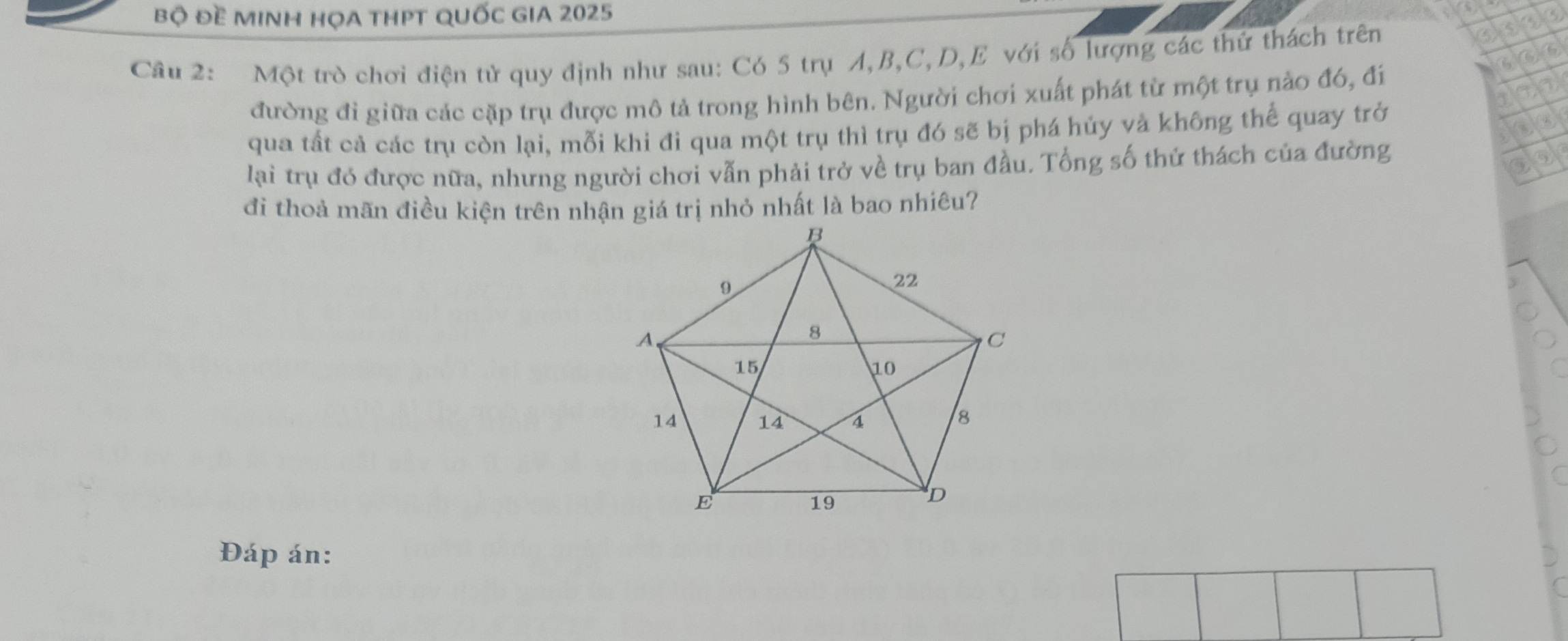 bộ Đề mINH họA tHPT qUốc gIA 2025 
Cầu 2: Một trò chơi điện tử quy định như sau: Có 5 trụ A, B, C, D, E với số lượng các thứ thách trên
5 a ⑤
6
đường đỉ giữa các cặp trụ được mô tả trong hình bên. Người chơi xuất phát từ một trụ nào đó, đi 
qua tất cả các trụ còn lại, mỗi khi đi qua một trụ thì trụ đó sẽ bị phá hủy và không thể quay trở 
lại trụ đó được nữa, nhưng người chơi vẫn phải trở về trụ ban đầu. Tổng số thứ thách của đường 

đi thoả mãn điều kiện trên nhận giá trị nhỏ nhất là bao nhiêu? 
Đáp án: