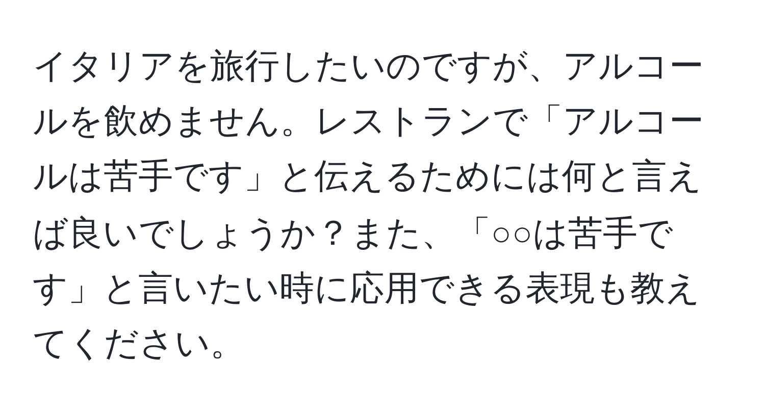 イタリアを旅行したいのですが、アルコールを飲めません。レストランで「アルコールは苦手です」と伝えるためには何と言えば良いでしょうか？また、「○○は苦手です」と言いたい時に応用できる表現も教えてください。