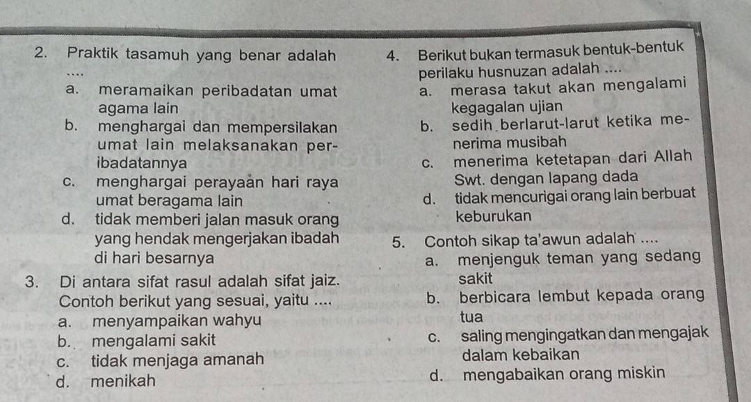 Praktik tasamuh yang benar adalah 4. Berikut bukan termasuk bentuk-bentuk
perilaku husnuzan adalah ....
a. meramaikan peribadatan umat
a. merasa takut akan mengalami
agama lain kegagalan ujian
b. menghargai dan mempersilakan b. sedih berlarut-larut ketika me-
umat lain melaksanakan per- nerima musibah
ibadatannya
c. menerima ketetapan dari Allah
c. menghargai perayaản hari raya Swt. dengan lapang dada
umat beragama lain d. tidak mencurigai orang lain berbuat
d. tidak memberi jalan masuk orang keburukan
yang hendak mengerjakan ibadah 5. Contoh sikap ta'awun adalah ....
di hari besarnya a. menjenguk teman yang sedang
3. Di antara sifat rasul adalah sifat jaiz. sakit
Contoh berikut yang sesuai, yaitu .... b. berbicara lembut kepada orang
a. menyampaikan wahyu tua
b. mengalami sakit c. saling mengingatkan dan mengajak
c. tidak menjaga amanah dalam kebaikan
d. menikah d. mengabaikan orang miskin