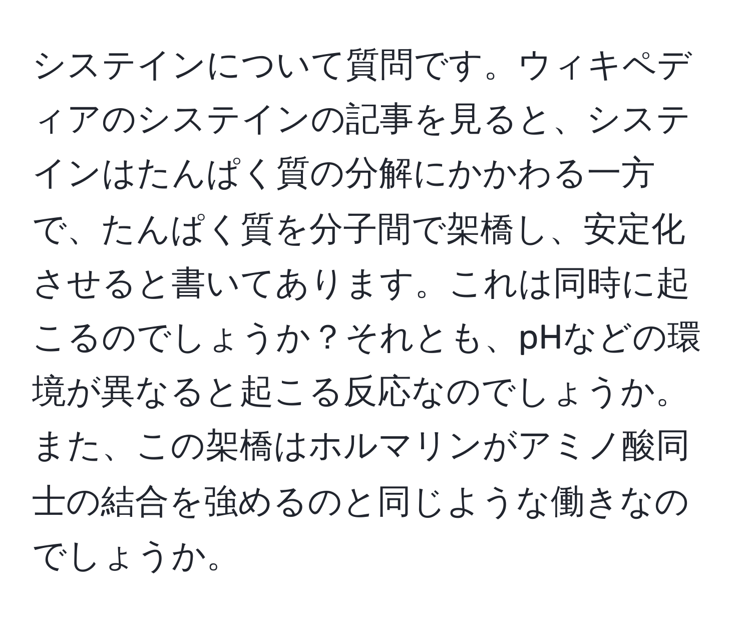 システインについて質問です。ウィキペディアのシステインの記事を見ると、システインはたんぱく質の分解にかかわる一方で、たんぱく質を分子間で架橋し、安定化させると書いてあります。これは同時に起こるのでしょうか？それとも、pHなどの環境が異なると起こる反応なのでしょうか。また、この架橋はホルマリンがアミノ酸同士の結合を強めるのと同じような働きなのでしょうか。