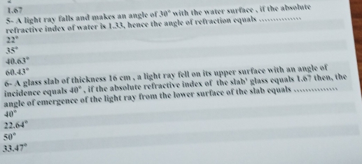 1.67
5- A light ray falls and makes an angle of 30° with the water surface , if the absolute 
refractive index of water is 1.33, hence the angle of refraction equals_
22°
35°
40.63°
60.43°
6- A glass slab of thickness 16 cm , a light ray fell on its upper surface with an angle of
incidence equals 40° , if the absolute refractive index of the slab' glass equals 1.67 then, the
angle of emergence of the light ray from the lower surface of the slab equals ...............
40°
22.64°
50°
33.47°