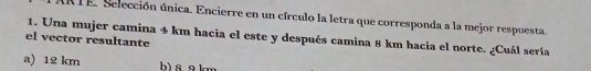 RTE. Selección única. Encierre en un círculo la letra que corresponda a la mejor respuesta.
el vector resultante 1. Una mujer camina 4 km hacia el este y después camina 8 km hacia el norte. ¿Cuál sería
a) 12 km h) s g km