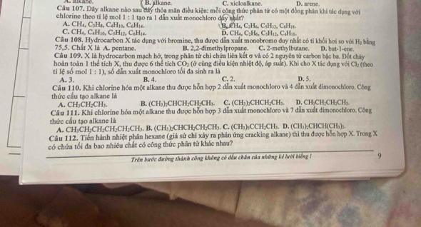 A.aikane B. alkane. C. xicloalkane. D. arene.
Câu 107. Dãy alkane nào sau đây thỏa mãn điều kiện: mỗi công thức phân tử có một đồng phân khi tác dụng với
chlorine theo tỉ lệ mol 1:1 tạo ra 1 dẫn xuất monochloro duy nhất?
A. CH_4,C_3H_8,C_4H_3,C_6H_16.
B,CH_4,C_2H_6,C_5H_12,C_4H_18.
C. CH_4,C_4H_10 C_5H_12,C_6H_14, D CH_4,C_2H_6,C_5H_12, C₄H₁
Câu 108, Hydrocarbon X tác dụng với bromine, thu được dẫn xuất monobromo duy nhất có tí khối hơi so với H_2 bằng
75,5. Chất X là A. pentane. B. 2,2-dimethylpropane. C. 2-methylbutane. D. but-1-ene
Cầâu 109. X là hydrocarbon mạch hở, trong phân tử chi chứa liên kết σ và có 2 nguyên tử carbon bậc ba. Đốt cháy
hoàn toàn 1 thể tích X, thu được 6 thể tích CO_2 (ở cùng điều kiện nhiệt độ, áp suất). Khi cho X tác dụng với Cl_2 (theo
ti lệ số mol 1:1) 0, số dẫn xuất monochloro tối đa sinh ra là
A. 3. B. 4. C. 2. D. 5.
Câu 110. Khi chlorine hóa một alkane thu được hỗn hợp 2 dẫn xuất monochloro và 4 dẫn xuất dimonochloro. Công
thức cấu tạo alkane là
CH_2CH_2CH_3. B. (CH₃)₂CHCH₂CH₂CH₃. C. (CH_3)_2CHCH_2CH_3. D. CH_2CH_2CH_2CH_3.
Câu 111. Khi chlorine hóa một alkane thu được hỗn hợp 3 dẫn xuất monochloro và 7 dẫn xuất dimonochloro. Công
thức cấu tạo alkane là
A. CH_3CH_2CH_2CH_2CH_2CH_3. B. (CH₃)₂CHCH₂C H_2C H3 ₃. C. (CH₃)₂CCH;CH₃. D. (CH₃)₂C -ICH(CH_3)_2
Câu 112, Tiến hành nhiệt phân hexane (giả sứ chỉ xảy ra phản ứng cracking alkane) thì thu được hỗn hợp X. Trong X
có chứa tối đa bao nhiêu chất có công thức phân tử khác nhau?
Trên bước đường thành công không có đấu chân của những kể lười biếng 1 9