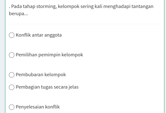 Pada tahap storming, kelompok sering kali menghadapi tantangan
berupa...
Konflik antar anggota
Pemilihan pemimpin kelompok
Pembubaran kelompok
Pembagian tugas secara jelas
Penyelesaian konflik