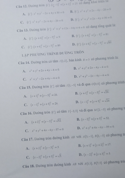 Câu 12, Dường tròn (C)(x-1)^2+(y+2)^2=25 có đang khai triên là
A. (C):x^3+y^2-2x+4y+30=0 B. (C) x^2+y^2+2x-4y-20=0
C. (C) x^2+y^2-2x+4y-20=0 D. (C) x^2+y^2+2x-4y+30=0
Câu 13, Đường tròn (C) x^2+y^2+12x-14y+4=0 có dạng tồng quát là:
A. (C)(x+6)^2+(y-7)^2=9. B. (C)(x+6)^2+(y-7)^2=81
C. (C):(x+6)^2+(y-7)^2=89 D. (C):(x+6)^2+(y-7)^2=sqrt(89)
lạp phương trình đường tròn
Câu 14. Đường tròn có tầm I(1;2) , bán kính R=3 có phương trình là:
A. x^2+y^2+2x+4y-4=0 B. x^2+y^2+2x-4y-4=0
C. x^2+y^2-2x+4y-4=0 D. x^2+y^2-2x-4y-4=0
Câu 15. Đường tròn (C) có tâm I(1;-5) và đi qua O(0;0) có phương trình
A. (x+1)^2+(y-5)^2=26. B. (x+1)^2+(y-5)^2=sqrt(26).
C. (x-1)^2+(y+5)^2=26 D. (x-1)^2+(y+5)^2=sqrt(26)
Câu 16. Đường tròn (C) có tâm I(-2,3) và đi qua M(2,-3) có phương t
A. (x+2)^2+(y-3)^2=sqrt(52) B. (x-2)^2+(y+3)^2=52
C. x^2+y^2+4x-6y-57=0 D. x^2+y^2+4x-6y-39=0
Câu 17. Đường tròn đường kính 48 với A(3,-1),B(1,-5) có phương tr
A. (x+2)^2+(y-3)^2=5 B. (x+1)^2+(y+2)^2=17
C. (x-2)^2+(y+3)^2=sqrt(5) D. (x-2)^2+(y+3)^2=5
Câu 18. Đường tròn đường kinh 48 với A(1,1),B(7,5) có phương trì