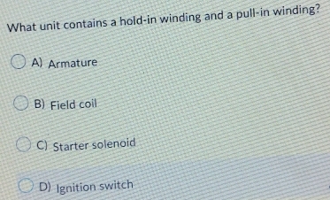 What unit contains a hold-in winding and a pull-in winding?
A) Armature
B) Field coil
C) Starter solenoid
D) Ignition switch