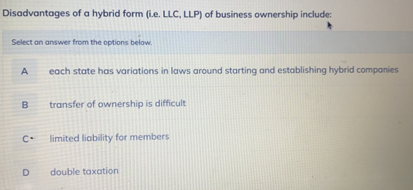 Disadvantages of a hybrid form (i.e. LLC, LLP) of business ownership include:
Select an answer from the options below.
A each state has variations in laws around starting and establishing hybrid companies
B transfer of ownership is difficult
C. limited liability for members
D double taxation