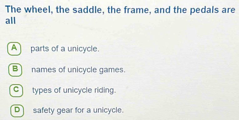 The wheel, the saddle, the frame, and the pedals are
all
A parts of a unicycle.
B names of unicycle games.
C) types of unicycle riding.
D) safety gear for a unicycle.