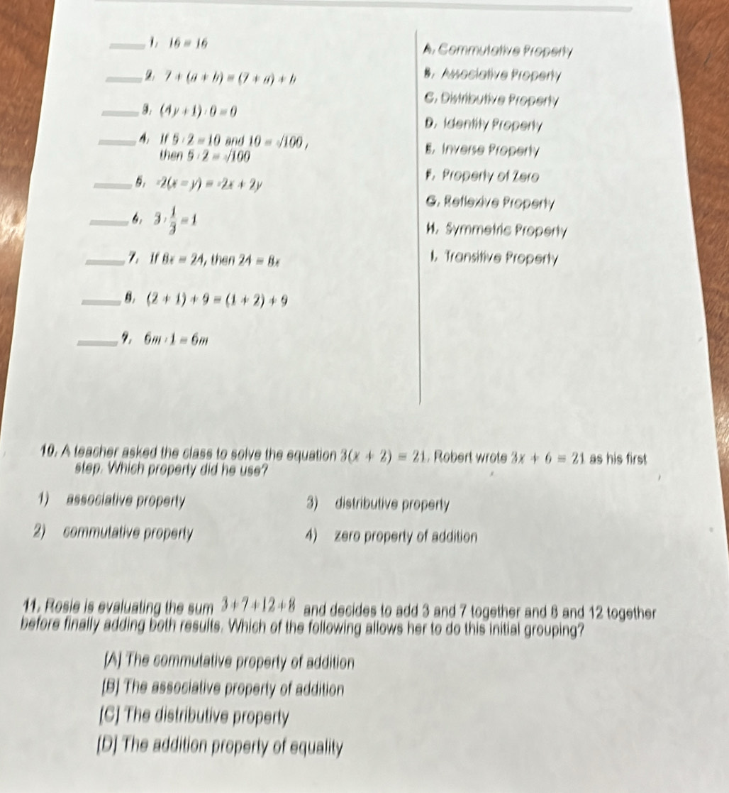 1, 16=16 A. Commutative Property
_2 7+(a+b)=(7+a)+b
B. Associative Property
C. Distributive Property
_9. (4y+1)· 0=0 D. Identity Property
_4. If 5· 2=10 and 10=sqrt(100), E. Inverse Property
△ 5· 2=sqrt(100)
_5. -2(x-y)=-2x+2y . Property of Zero
G. Reflexive Property
_6. 3·  1/3 =1 M. Symmetric Property
_Z.If Bx=24 , then 24=8x
I. Transitive Property
_8. (2+1)+9=(1+2)+9
_ 2. 6m· 1=6m
10. A teacher asked the class to solve the equation 3(x+2)=21 Robert wrote 3x+6=21 as his first
step. Which property did he use?
1) associative property 3) distributive property
2) commutative property 4) zero property of addition
11. Rosie is evaluating the sum 3+7+12+8 and decides to add 3 and 7 together and 8 and 12 together
before finally adding both results. Which of the following allows her to do this initial grouping?
[A] The commutative property of addition
[B] The associative property of addition
[C] The distributive property
[D] The addition property of equality