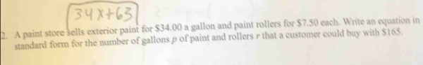 A paint store sells exterior paint for $34.00 a gallon and paint rollers for $7.50 each. Write an equation in 
standard form for the number of gallons ρ of paint and rollers r that a customer could buy with $165.