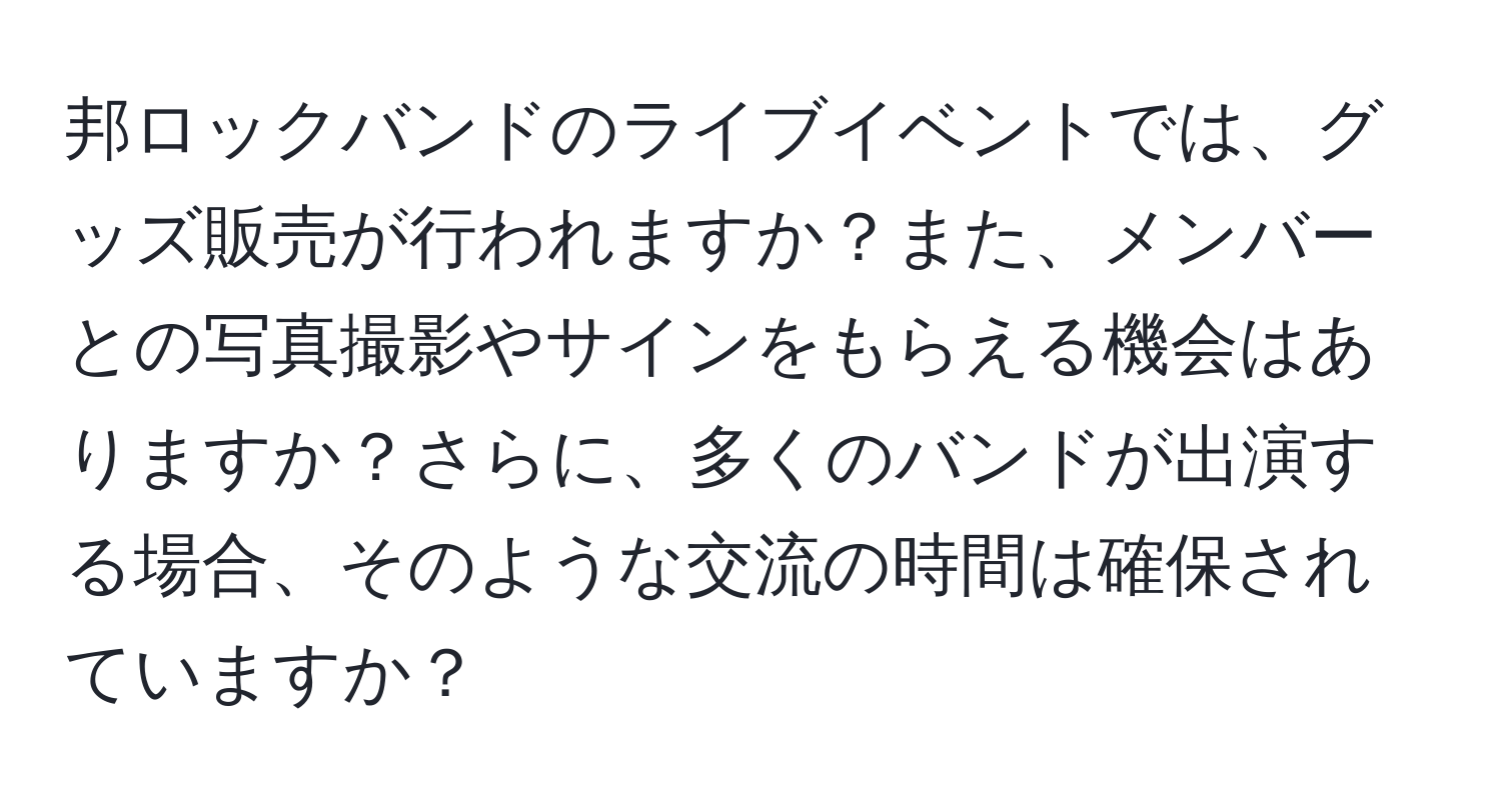 邦ロックバンドのライブイベントでは、グッズ販売が行われますか？また、メンバーとの写真撮影やサインをもらえる機会はありますか？さらに、多くのバンドが出演する場合、そのような交流の時間は確保されていますか？