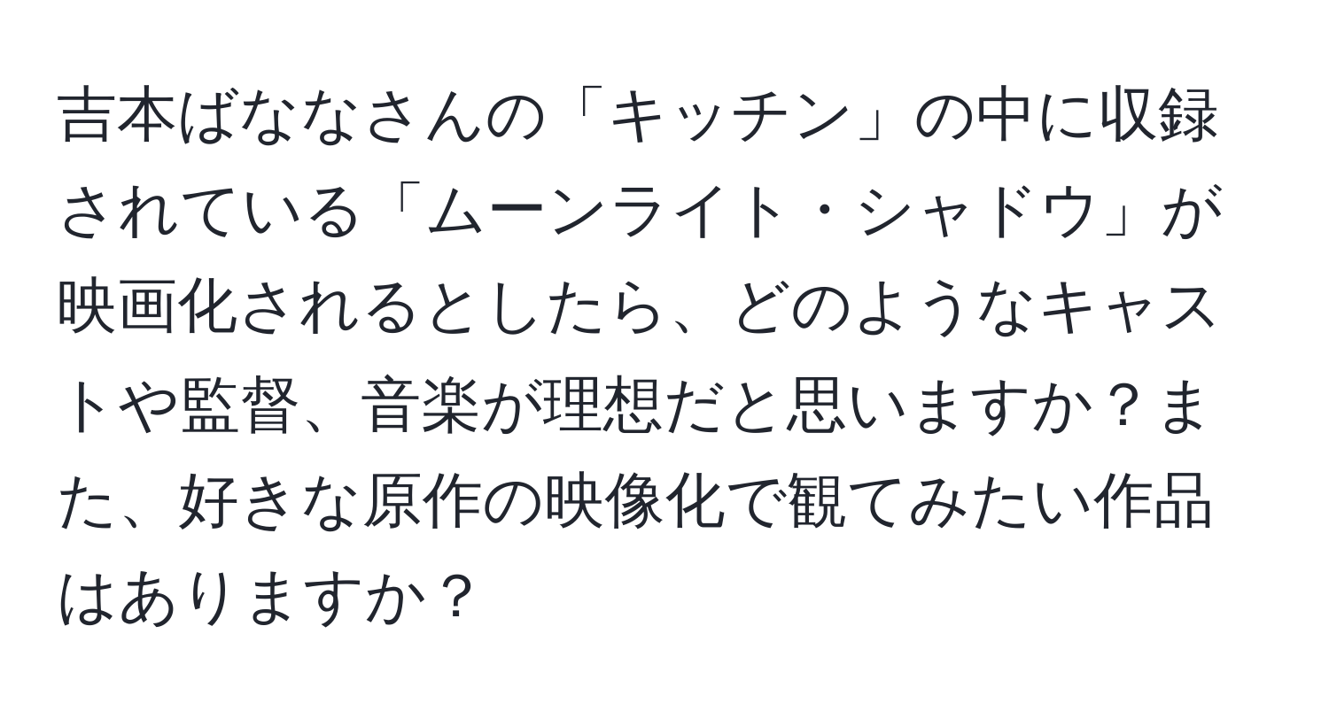 吉本ばななさんの「キッチン」の中に収録されている「ムーンライト・シャドウ」が映画化されるとしたら、どのようなキャストや監督、音楽が理想だと思いますか？また、好きな原作の映像化で観てみたい作品はありますか？