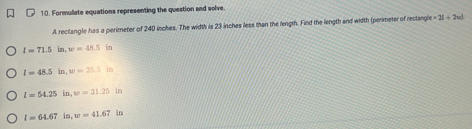 Formulate equations representing the question and solve.
A rectangle has a perimeter of 240 inches. The width is 23 inches less than the length. Find the length and width (perimeter of rectangl e=2l+2w).
l=71.5 in, w=48.5in
l=48.5 in, w=25.5in
l=54.25 in, w=31.25 in
l=64.67 in, w=41.67 in