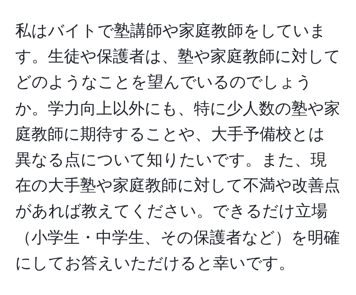 私はバイトで塾講師や家庭教師をしています。生徒や保護者は、塾や家庭教師に対してどのようなことを望んでいるのでしょうか。学力向上以外にも、特に少人数の塾や家庭教師に期待することや、大手予備校とは異なる点について知りたいです。また、現在の大手塾や家庭教師に対して不満や改善点があれば教えてください。できるだけ立場小学生・中学生、その保護者などを明確にしてお答えいただけると幸いです。