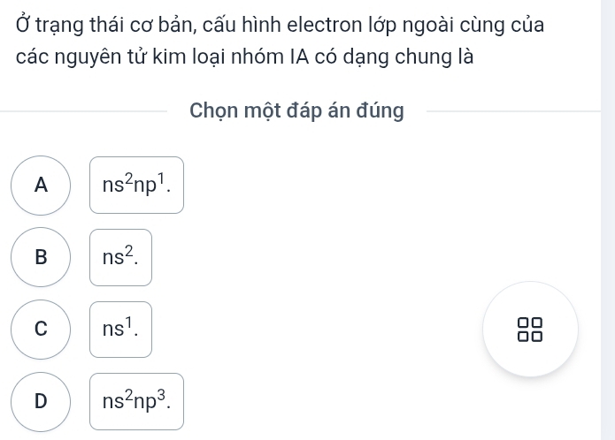 Ở trạng thái cơ bản, cấu hình electron lớp ngoài cùng của
các nguyên tử kim loại nhóm IA có dạng chung là
Chọn một đáp án đúng
A ns^2np^1.
B ns^2.
C ns^1.
D ns^2np^3.