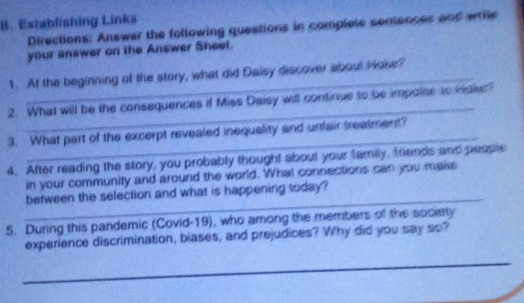 Establishing Links 
Directions: Answer the following questions in complete sentences and wrile 
your answer on the Answer Sheet. 
1. At the beginning of the story, what did Daisy discover about Hoke? 
2. What will be the consequences if Miss Daisy will continue to be impolie to Hake? 
_ 
3. What part of the excerpt revealed inequality and unfair treatment? 
4. After reading the story, you probably thought about your family, friends and people 
in your community and around the world. What connections can you make 
_ 
between the selection and what is happening today? 
5. During this pandemic (Covid-19), who among the members of the society 
experience discrimination, biases, and prejudices? Why did you say so? 
_