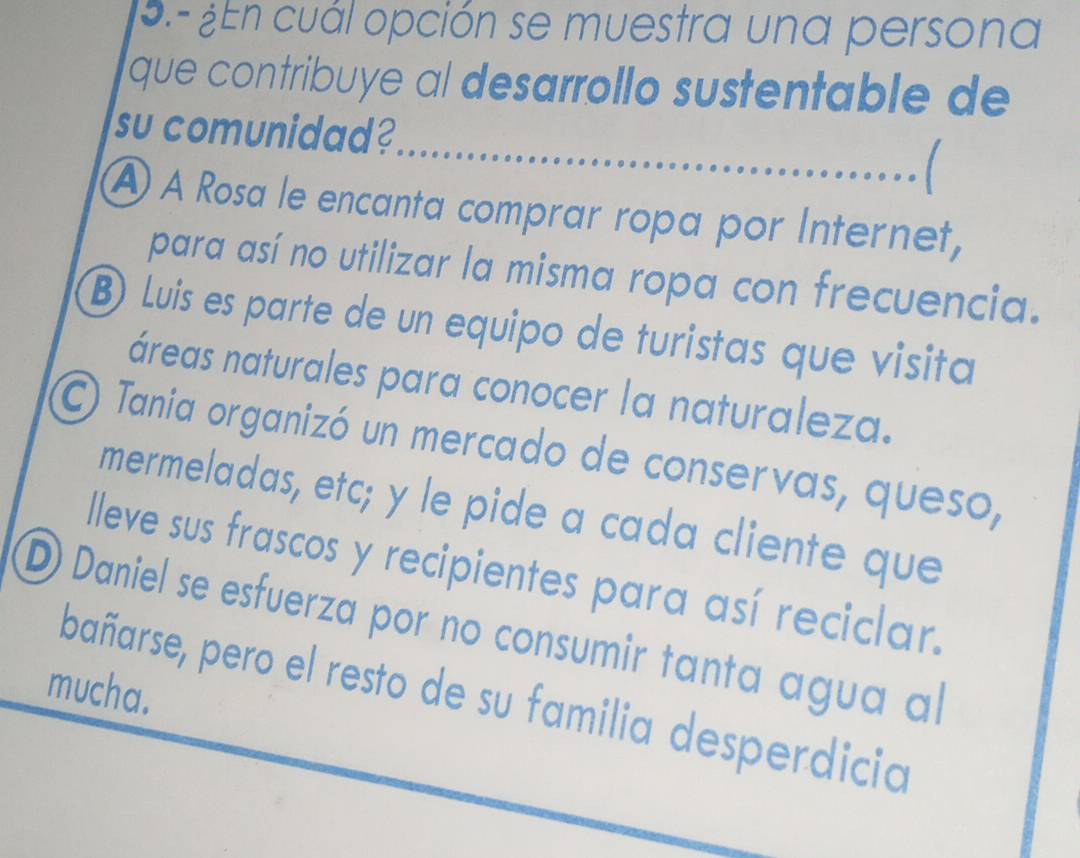 9.- ¿ En cuál opción se muestra una persona
que contribuye al desarrollo sustentable de
su comunidad?
À A Rosa le encanta comprar ropa por Internet,
para así no utilizar la misma ropa con frecuencia.
B) Luis es parte de un equipo de turistas que visita
áreas naturales para conocer la naturaleza.
) Tania organizó un mercado de conservas, queso,
mermeladas, etc; y le pide a cada cliente que
lleve sus frascos y recipientes para así reciclar.
D Daniel se esfuerza por no consumir tanta agua al
mucha.
bañarse, pero el resto de su familia desperdicia