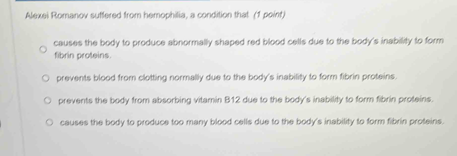 Alexei Romanov suffered from hemophilia, a condition that (1 point)
causes the body to produce abnormally shaped red blood cells due to the body's inability to form
fibrin proteins.
prevents blood from clotting normally due to the body's inability to form fibrin proteins.
prevents the body from absorbing vitamin B12 due to the body's inability to form fibrin proteins.
causes the body to produce too many blood cells due to the body's inability to form fibrin proteins.