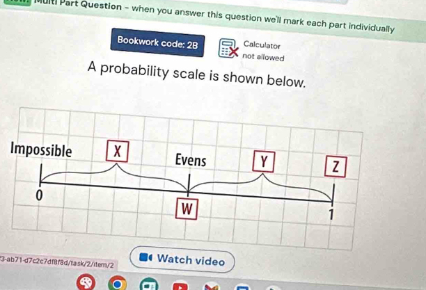 ulti Part Question - when you answer this question we'll mark each part individually 
Bookwork code: 2B Calculator 
not allowed 
A probability scale is shown below. 
Watch video 
3-ab71-d7c2c7df8f8d/task/2/item/2