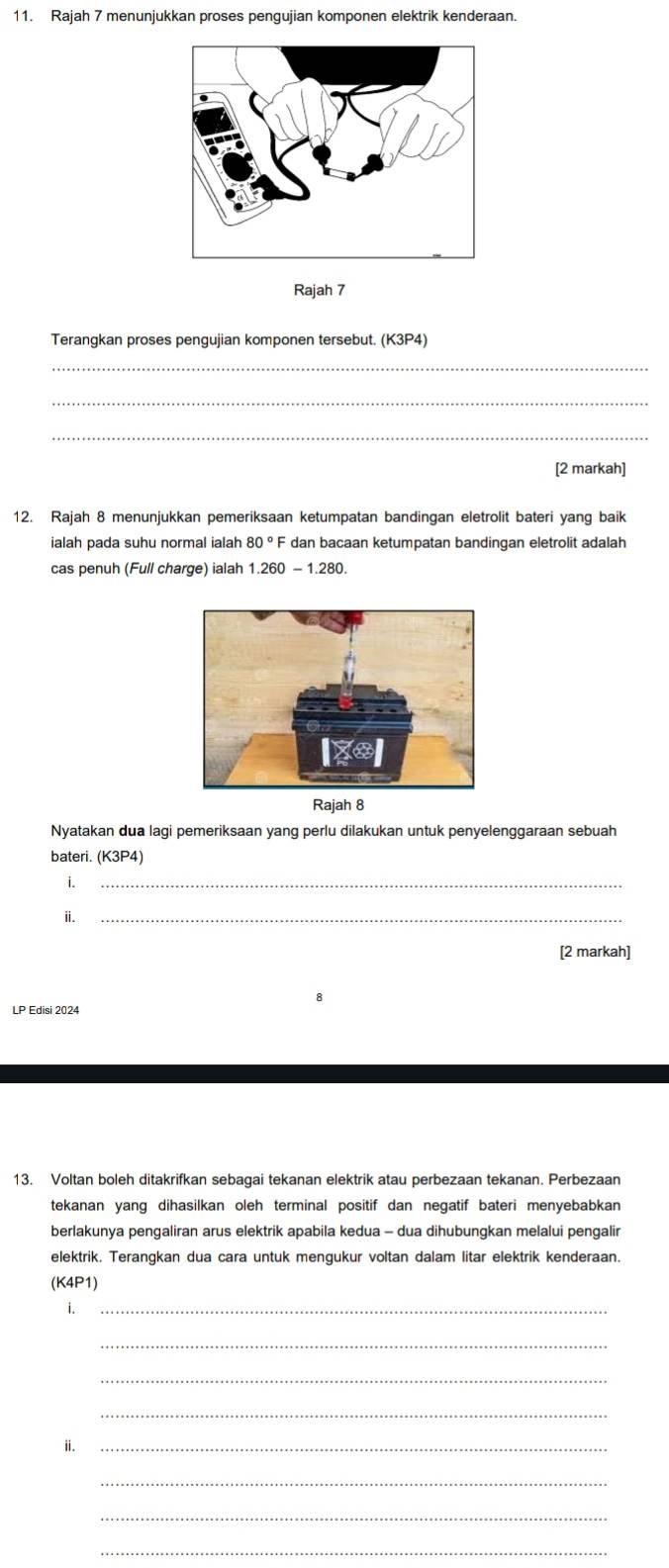 Rajah 7 menunjukkan proses pengujian komponen elektrik kenderaan. 
Rajah 7 
Terangkan proses pengujian komponen tersebut. (K3P4) 
_ 
_ 
_ 
[2 markah] 
12. Rajah 8 menunjukkan pemeriksaan ketumpatan bandingan eletrolit bateri yang baik 
ialah pada suhu normal ialah 80° F dan bacaan ketumpatan bandingan eletrolit adalah 
cas penuh (Full charge) ialah 1.260-1.280. 
Rajah 8 
Nyatakan dua lagi pemeriksaan yang perlu dilakukan untuk penyelenggaraan sebuah 
bateri. (K3P4) 
i._ 
ⅱ._ 
[2 markah] 
LP Edisi 2024 
13. Voltan boleh ditakrifkan sebagai tekanan elektrik atau perbezaan tekanan. Perbezaan 
tekanan yang dihasilkan oleh terminal positif dan negatif bateri menyebabkan 
berlakunya pengaliran arus elektrik apabila kedua - dua dihubungkan melalui pengalir 
elektrik. Terangkan dua cara untuk mengukur voltan dalam litar elektrik kenderaan. 
(K4P1) 
i._ 
_ 
_ 
_ 
ⅱ._ 
_ 
_ 
_