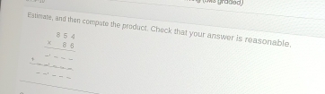 9 (um graded) 
Estimate, and then compute the product. Check that your answer is reasonable.
beginarrayr 8.54 * 8.6 hline - 86endarray endarray ^* _------- beginarrayr 86frac -endarray