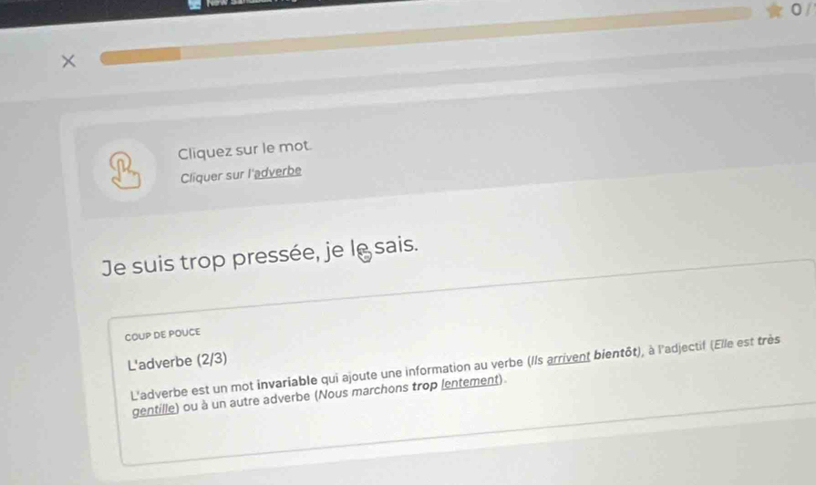 0 / 
× 
Cliquez sur le mot. 
Cliquer sur l'adverbe 
Je suis trop pressée, je lésais. 
COUP DE POUCE 
L'adverbe (2/3) 
L'adverbe est un mot invariable qui ajoute une information au verbe (//s arrivent bientôt), à l'adjectif (Elle est très 
gentille) ou à un autre adverbe (Nous marchons trop lentement).