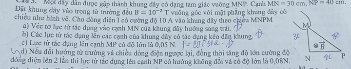 au 3. Một dây dân được gập thành khung dây có dạng tam giác vuông MNP. Cạnh MN=30cm,NP=40cm.
Đặt khung dây vào trong từ trường đều B=10^(-2) T vuông góc với mặt phẳng khung dây có
chiều như hình vẽ. Cho dòng điện I có cường độ 10 A vào khung dây theo chiều MNPM
a) Véc tơ lực từ tác dụng vào cạnh MN của khung dây hướng sang trái.
b) Các lực từ tác dụng lễn các cạnh của khung dây có tác dụng kéo dãn khung.
c) Lực từ tác dụng lên cạnh MP có độ lớn là 0,05 N. 
d) Nếu đổi hướng từ trường và chiều dòng điện ngược lại, đồng thời tăng độ lớn cường độ
đòng điện lên 2 lần thì lực từ tác dụng lên cạnh NP có hướng không đồi và có độ lớn là 0,08N.