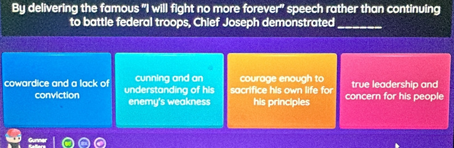 By delivering the famous "I will fight no more forever" speech rather than continuing
to battle federal troops, Chief Joseph demonstrated_
cunning and an courage enough to true leadership and
cowardice and a lack of understanding of his sacrifice his own life for concern for his people
conviction enemy's weakness his principles
Gun