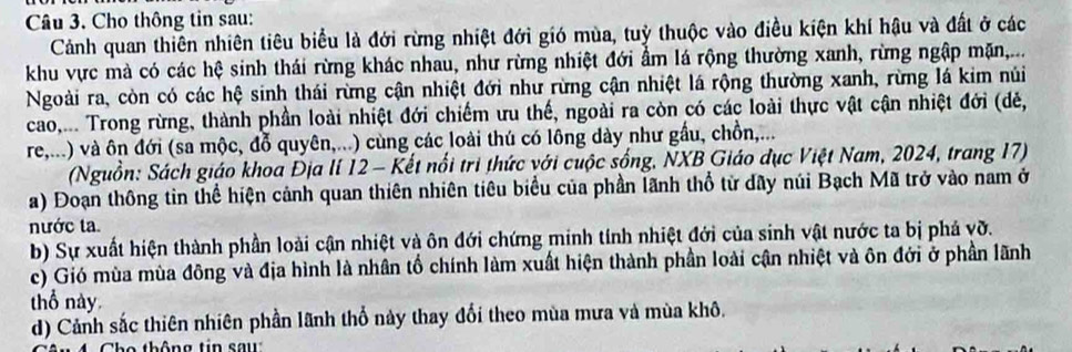 Cho thông tin sau: 
Cảnh quan thiên nhiên tiêu biểu là đới rừng nhiệt đới gió mùa, tuỷ thuộc vào điều kiện khí hậu và đất ở các 
khu vực mà có các hệ sinh thái rừng khác nhau, như rừng nhiệt đới ẩm lá rộng thường xanh, rừng ngập mặn,... 
Ngoài ra, còn có các hệ sinh thái rừng cận nhiệt đới như rừng cận nhiệt lá rộng thường xanh, rừng lá kim núi 
cao,... Trong rừng, thành phần loài nhiệt đới chiếm ưu thế, ngoài ra còn có các loài thực vật cận nhiệt đới (dẻ, 
re,...) và ôn đới (sa mộc, đỗ quyên,...) cùng các loài thú có lông dày như gầu, chồn,... 
(Nguồn: Sách giáo khoa Địa lí 12 - Kết nổi trì thức với cuộc sống, NXB Giáo đục Việt Nam, 2024, trang 17) 
a) Đoạn thông tin thể hiện cảnh quan thiên nhiên tiêu biểu của phần lãnh thổ từ dây núi Bạch Mã trở vào nam ở 
nước ta 
b) Sự xuất hiện thành phần loài cận nhiệt và ôn đới chứng minh tính nhiệt đới của sinh vật nước ta bị phá vỡ. 
c) Gió mùa mùa đông và địa hình là nhân tố chính làm xuất hiện thành phần loài cận nhiệt và ôn đới ở phần lãnh 
thổ này. 
d) Cảnh sắc thiên nhiên phần lãnh thổ này thay đổi theo mùa mưa và mùa khô. 
o th ô n g t in s a u