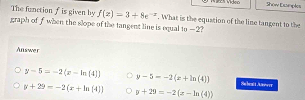 Watch Video Show Examples
The function f is given by f(x)=3+8e^(-x). What is the equation of the line tangent to the
graph of f when the slope of the tangent line is equal to —2?
Answer
y-5=-2(x+ln (4))
y-5=-2(x-ln (4)) Submit Answer
y+29=-2(x+ln (4))
y+29=-2(x-ln (4))