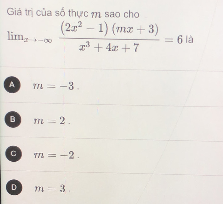 Giá trị của số thực m sao cho
lim _xto -∈fty  ((2x^2-1)(mx+3))/x^3+4x+7 =6 là
A m=-3.
B m=2.
C m=-2.
D m=3.