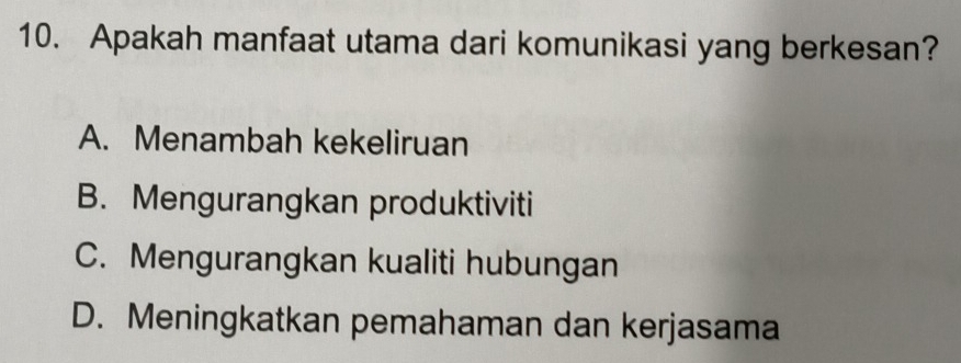 Apakah manfaat utama dari komunikasi yang berkesan?
A. Menambah kekeliruan
B. Mengurangkan produktiviti
C. Mengurangkan kualiti hubungan
D. Meningkatkan pemahaman dan kerjasama