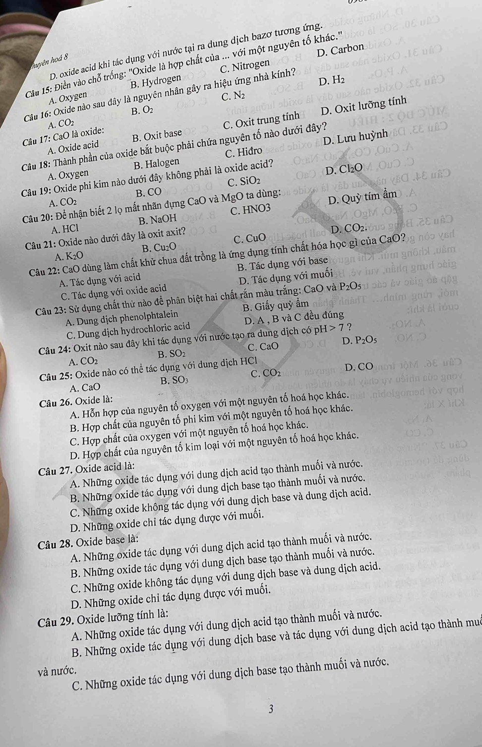 D. Carbon
D. oxide acid khi tác dụng với nước tại ra dung dịch bazơ tương ứng
huyên hoá 8
Cầu 15: Điền vào chỗ trống: 'Oxide là hợp chất của ... với một nguyên tố khác.''
D. H_2
A. Oxygen B. Hydrogen C. Nitrogen
Câu 16: Oxide nào sau đây là nguyên nhân gây ra hiệu ứng nhà kính?
C. N_2
B. O_2
A. CO_2
A. Oxide acid B. Oxit base C. Oxit trung tính D. Oxit lưỡng tính
Câu 17: CaO là oxide:
Câu 18: Thành phần của oxide bắt buộc phải chứa nguyên tố nào dưới đây?
A. Oxygen B. Halogen C. Hiđro D. Lưu huỳnh
Câu 19: Oxide phi kim nào dưới đây không phải là oxide acid? D. Cl₂O
C. SiO_2
B. CO
Câu 20: Để nhận biết 2 lọ mất nhãn đựng CaO và MgO ta dùng: A. CO_2
A. HCl B. NaOH C. HNO3 D. Quỳ tím ẩm
B. Cu_2O C. CuO D. CO_2.
Câu 21: : Oxide nào dưới đây là oxit axit?
Câu 22: CaO dùng làm chất khử chua đất trồng là ứng dụng tính chất hóa học gì của CaO?
A. K_2O
A. Tác dụng với acid B. Tác dụng với base
C. Tác dụng với oxide acid D. Tác dụng với muối
Câu 23: Sử dụng chất thử nào để phân biệt hai chất rắn màu trắng: CaO và P_2O_5
A. Dung dịch phenolphtalein  B. Giấy quỳ ẩm
C. Dung dịch hydrochloric acid D. A , B và C đều đúng
Câu 24: Oxit nào sau đây khi tác dụng với nước tạo ra dung dịch có p H>7 ?
C. CaO
D. P_2O_5
B. SO_2
A. CO_2
Câu 25: Oxide nào có thể tác dụng với dung dịch HCl
D. CO
A. CaO B. SO_3 C. CO_2
Câu 26. Oxide là:
A. Hỗn hợp của nguyên tố oxygen với một nguyên tố hoá học khác.
B. Hợp chất của nguyên tố phi kim với một nguyên tố hoá học khác.
C. Hợp chất của oxygen với một nguyên tố hoá học khác.
D. Hợp chất của nguyên tố kim loại với một nguyên tố hoá học khác.
Câu 27. Oxide acid là:
A. Những oxide tác dụng với dung dịch acid tạo thành muối và nước.
B. Những oxide tác dụng với dung dịch base tạo thành muối và nước.
C. Những oxide không tác dụng với dung dịch base và dung dịch acid.
D. Những oxide chỉ tác dụng được với muối.
Câu 28. Oxide base là:
A. Những oxide tác dụng với dung dịch acid tạo thành muối và nước.
B. Những oxide tác dụng với dung dịch base tạo thành muối và nước.
C. Những oxide không tác dụng với dung dịch base và dung dịch acid.
D. Những oxide chỉ tác dụng được với muối.
Câu 29. Oxide lưỡng tính là:
A. Những oxide tác dụng với dung dịch acid tạo thành muối và nước.
B. Những oxide tác dụng với dung dịch base và tác dụng với dung dịch acid tạo thành muc
và nước.
C. Những oxide tác dụng với dung dịch base tạo thành muối và nước.
3