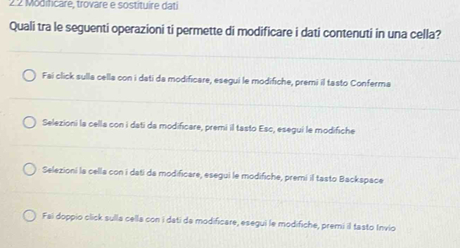 2 2 Modifcare, trovare e sostituire dati
Quali tra le seguenti operazioni ti permette di modificare i dati contenuti in una cella?
Fai click sulla cella con i dati da modificare, esegui le modifiche, premi il tasto Conferma
Selezioni la cella con i dati da modificare, premi il tasto Esc, esegui le modifiche
Selezioni la cella con i dati da modificare, esegui le modifiche, premi il tasto Backspace
Fai doppio click sulla cella con i dati da modificare, esegui le modifiche, premi il tasto Invio