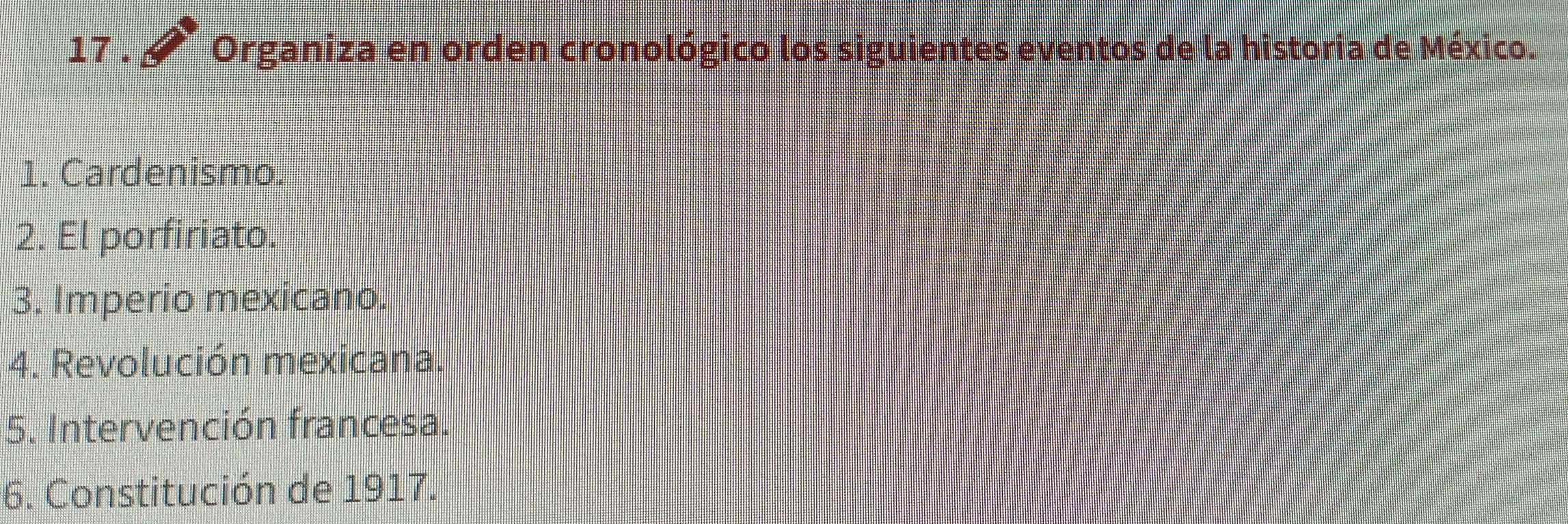 17 . Organiza en orden cronológico los siguientes eventos de la historia de México. 
1. Cardenismo. 
2. El porfiriato. 
3. Imperio mexicano. 
4. Revolución mexicana. 
5. Intervención francesa. 
6. Constitución de 1917.